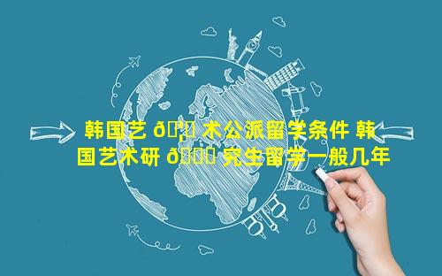 韩国艺 🦋 术公派留学条件 韩国艺术研 🐕 究生留学一般几年